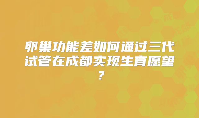 卵巢功能差如何通过三代试管在成都实现生育愿望？