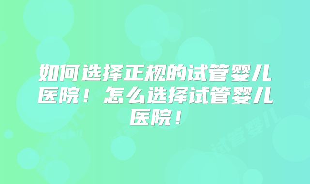 如何选择正规的试管婴儿医院!怎么选择试管婴儿医院!