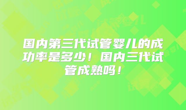 国内第三代试管婴儿的成功率是多少!国内三代试管成熟吗!