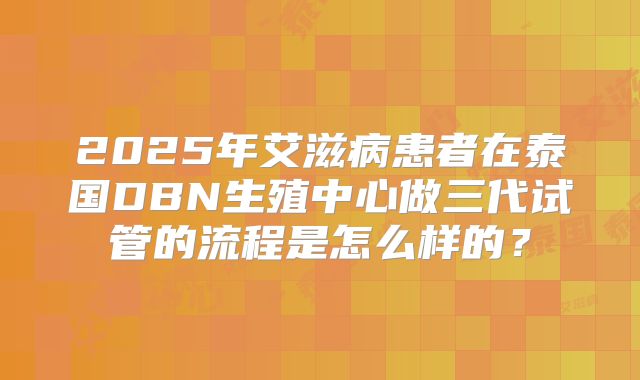 2025年艾滋病患者在泰国DBN生殖中心做三代试管的流程是怎么样的?