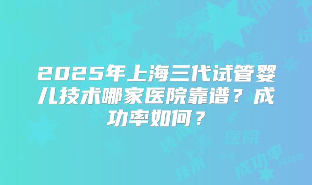 2025年上海三代试管婴儿技术哪家医院靠谱?成功率如何?