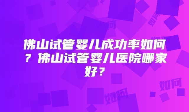 佛山试管婴儿成功率如何?佛山试管婴儿医院哪家好?