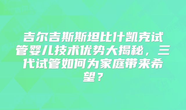 吉尔吉斯斯坦比什凯克试管婴儿技术优势大揭秘，三代试管如何为家庭带来希望？