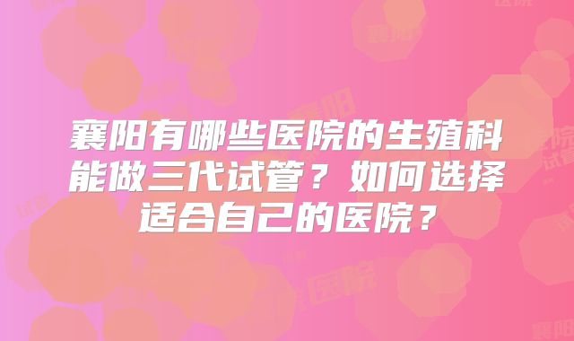 襄阳有哪些医院的生殖科能做三代试管?如何选择适合自己的医院?