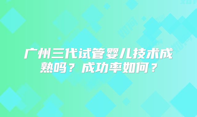 广州三代试管婴儿技术成熟吗?成功率如何?
