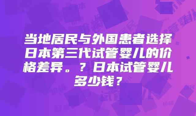 当地居民与外国患者选择日本第三代试管婴儿的价格差异。？日本试管婴儿多少钱？