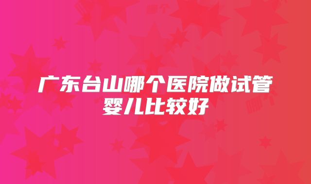 广东台山哪个医院做试管婴儿比较好