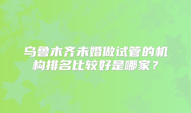乌鲁木齐未婚做试管的机构排名比较好是哪家?