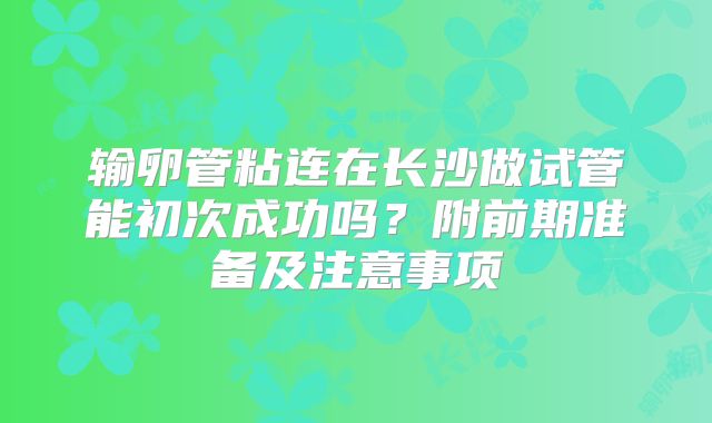 输卵管粘连在长沙做试管能初次成功吗?附前期准备及注意事项