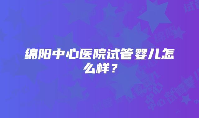 绵阳中心医院试管婴儿怎么样?