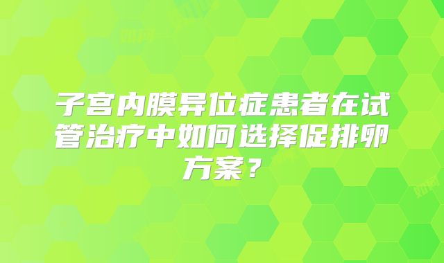 子宫内膜异位症患者在试管治疗中如何选择促排卵方案?