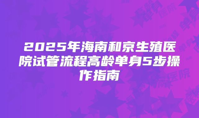 2025年海南和京生殖医院试管流程高龄单身5步操作指南