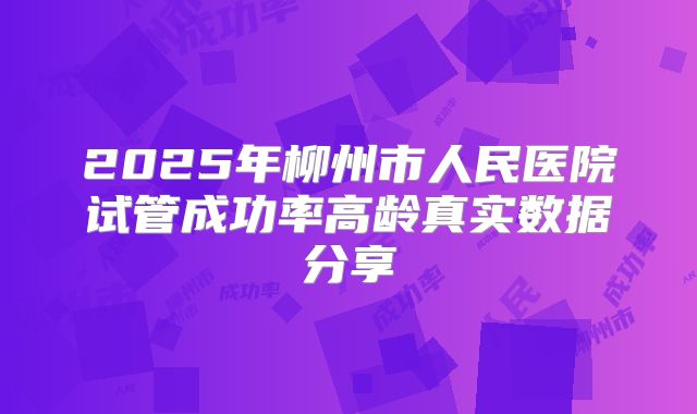 2025年柳州市人民医院试管成功率高龄真实数据分享
