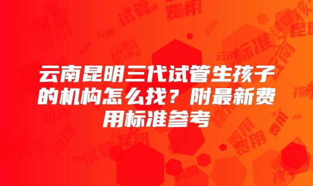 云南昆明三代试管生孩子的机构怎么找?附最新费用标准参考