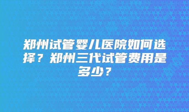 郑州试管婴儿医院如何选择？郑州三代试管费用是多少？