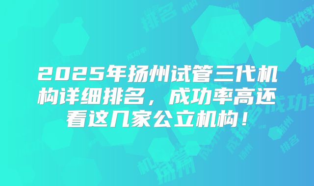 2025年扬州试管三代机构详细排名，成功率高还看这几家公立机构！