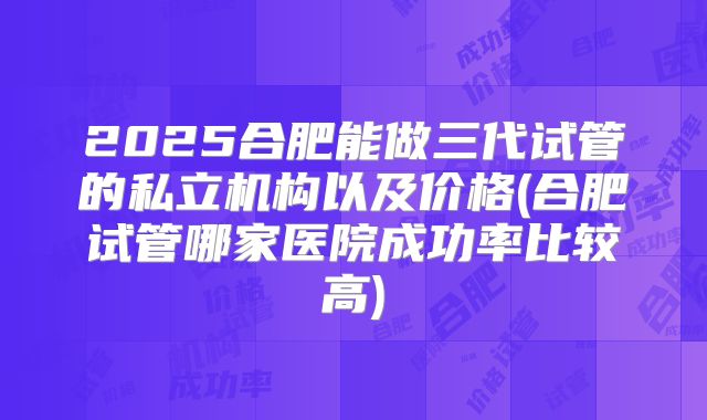 2025合肥能做三代试管的私立机构以及价格(合肥试管哪家医院成功率比较高)