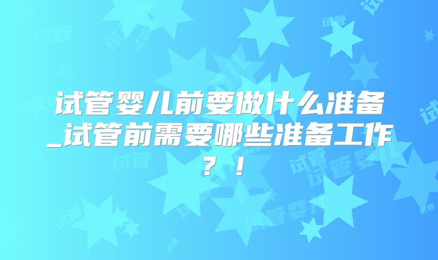 试管婴儿前要做什么准备_试管前需要哪些准备工作?!