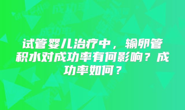 试管婴儿治疗中,输卵管积水对成功率有何影响?成功率如何?