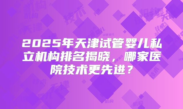 2025年天津试管婴儿私立机构排名揭晓，哪家医院技术更先进？