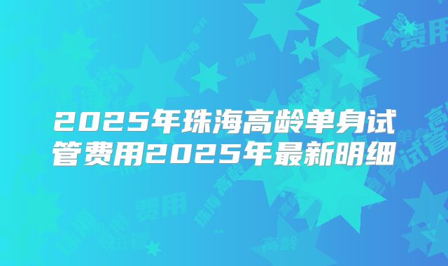 2025年珠海高龄单身试管费用2025年最新明细
