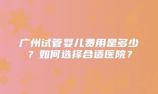 广州试管婴儿费用是多少？如何选择合适医院？