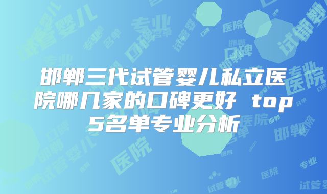 邯郸三代试管婴儿私立医院哪几家的口碑更好 top5名单专业分析