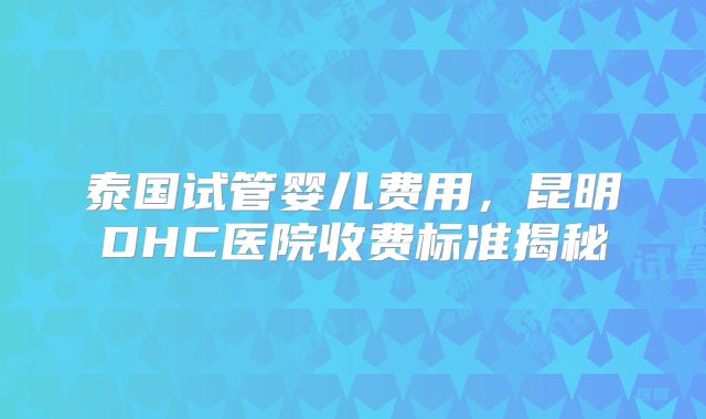 泰国试管婴儿费用，昆明DHC医院收费标准揭秘
