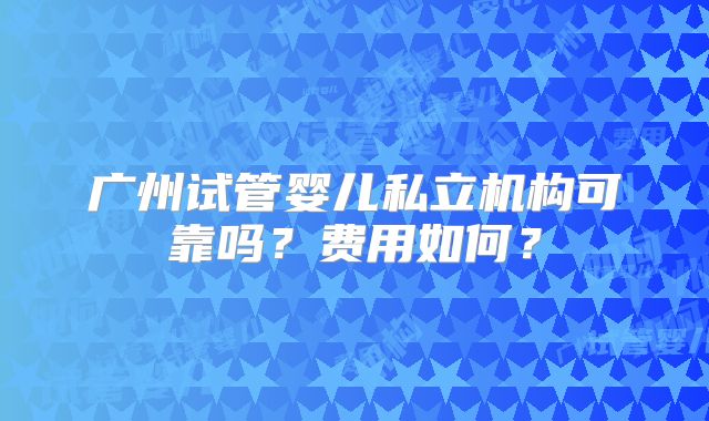 广州试管婴儿私立机构可靠吗?费用如何?