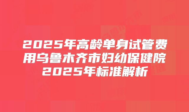 2025年高龄单身试管费用乌鲁木齐市妇幼保健院2025年标准解析