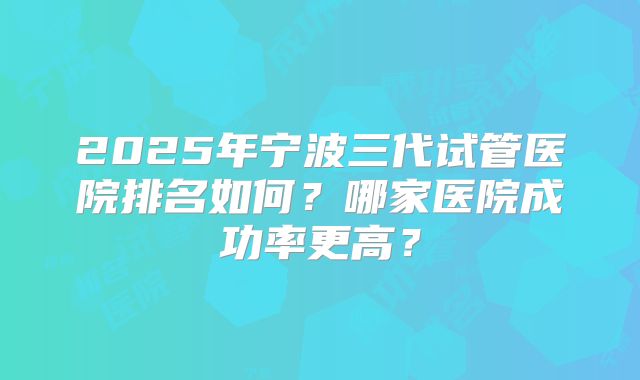 2025年宁波三代试管医院排名如何？哪家医院成功率更高？
