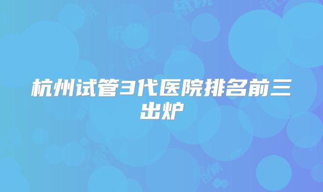 杭州试管3代医院排名前三出炉