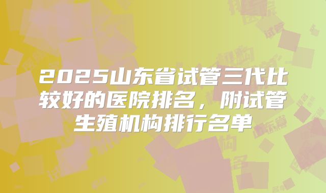 2025山东省试管三代比较好的医院排名，附试管生殖机构排行名单