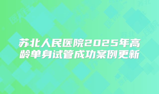 苏北人民医院2025年高龄单身试管成功案例更新
