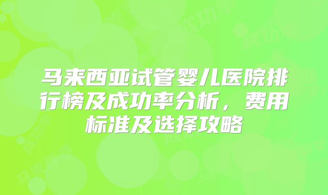 马来西亚试管婴儿医院排行榜及成功率分析,费用标准及选择攻略