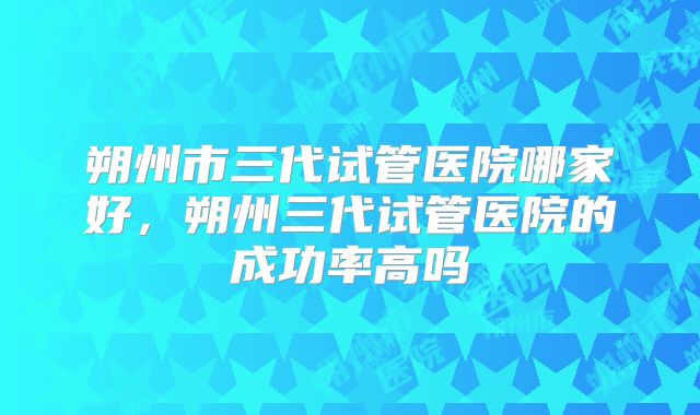 朔州市三代试管医院哪家好,朔州三代试管医院的成功率高吗
