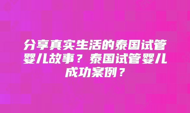 分享真实生活的泰国试管婴儿故事？泰国试管婴儿成功案例？