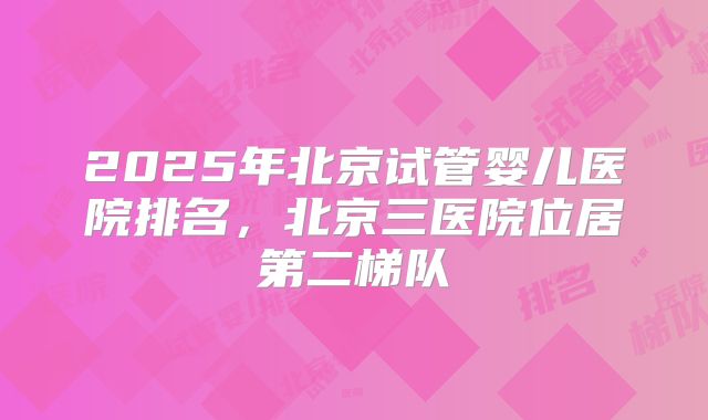 2025年北京试管婴儿医院排名,北京三医院位居第二梯队
