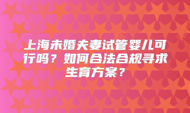 上海未婚夫妻试管婴儿可行吗?如何合法合规寻求生育方案?
