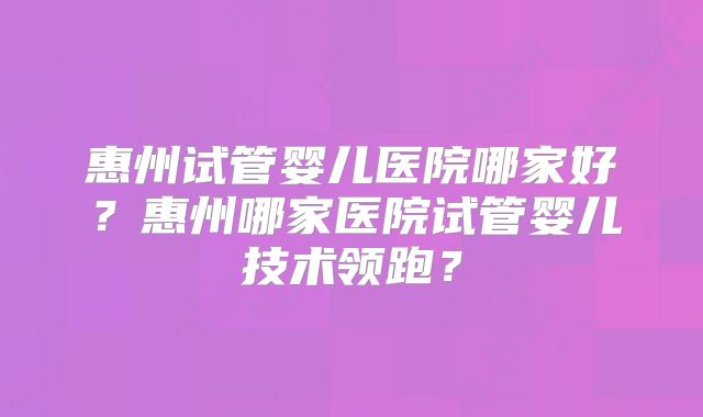 惠州试管婴儿医院哪家好?惠州哪家医院试管婴儿技术领跑?