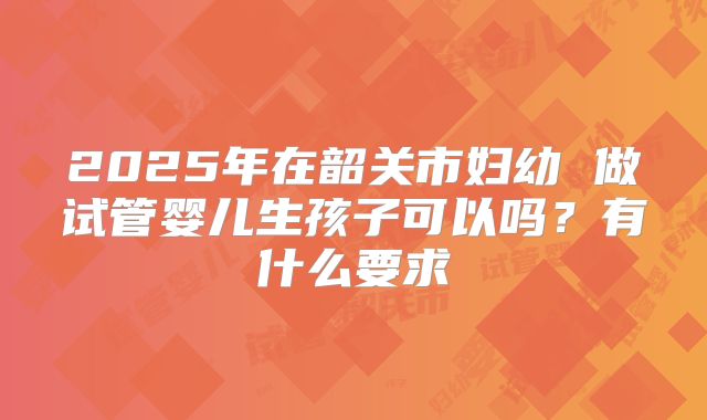 2025年在韶关市妇幼 做试管婴儿生孩子可以吗？有什么要求