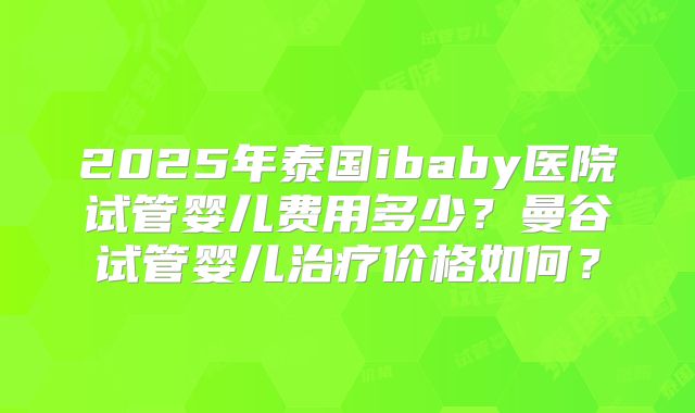 2025年泰国ibaby医院试管婴儿费用多少?曼谷试管婴儿治疗价格如何?