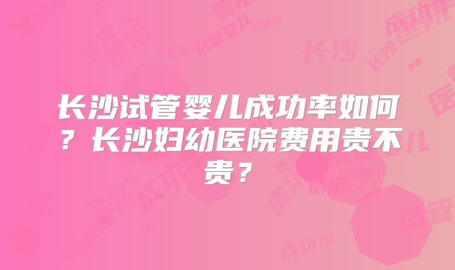 长沙试管婴儿成功率如何?长沙妇幼医院费用贵不贵?