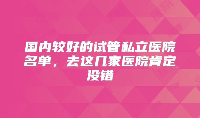 国内较好的试管私立医院名单，去这几家医院肯定没错
