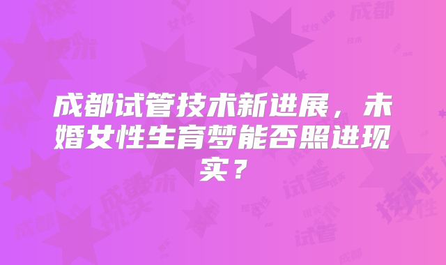 成都试管技术新进展，未婚女性生育梦能否照进现实？