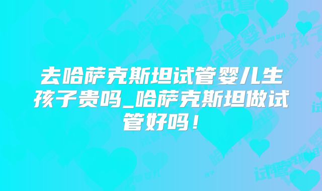 去哈萨克斯坦试管婴儿生孩子贵吗_哈萨克斯坦做试管好吗!