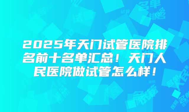 2025年天门试管医院排名前十名单汇总！天门人民医院做试管怎么样！