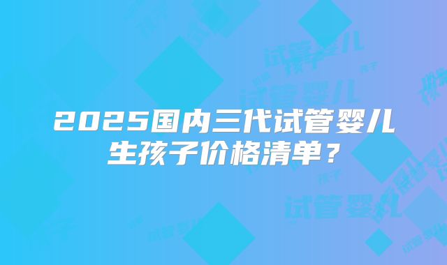 2025国内三代试管婴儿生孩子价格清单?