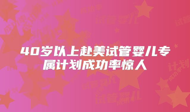 40岁以上赴美试管婴儿专属计划成功率惊人
