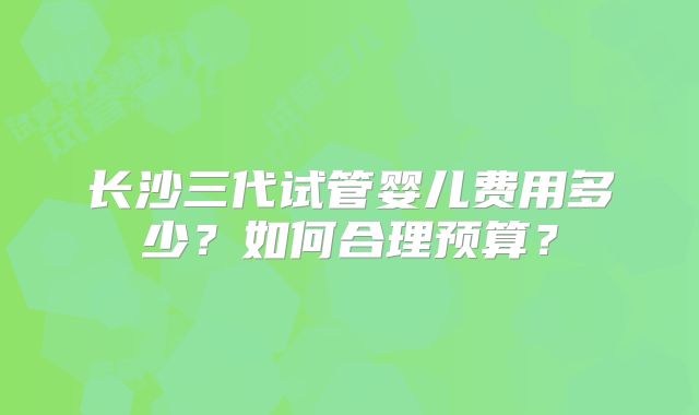 长沙三代试管婴儿费用多少？如何合理预算？